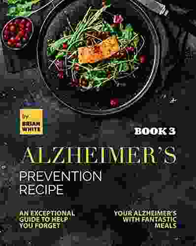 Alzheimer S Prevention Recipe 3: An Exceptional Guide To Help You Forget Your Alzheimer S With Fantastic Meals (The Collection Of Anti Alzheimer S Meals)