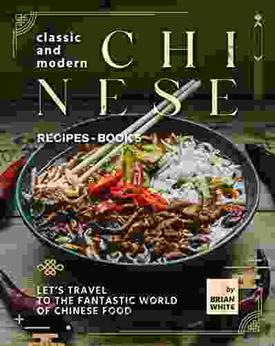 Classic And Modern Chinese Recipes 5: Let S Travel To The Fantastic World Of Chinese Food (The Complete Collection Of All Chinese Recipes)