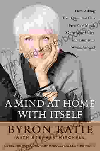 A Mind At Home With Itself: How Asking Four Questions Can Free Your Mind Open Your Heart And Turn Your World Around