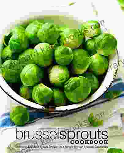 Brussel Sprouts Cookbook: Delicious Brussel Sprouts Recipes In A Simple Brussel Sprouts Cookbook