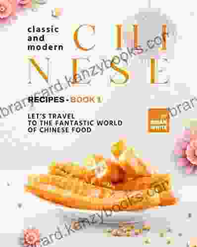 Classic And Modern Chinese Recipes 1: Let S Travel To The Fantastic World Of Chinese Food (The Complete Collection Of All Chinese Recipes)