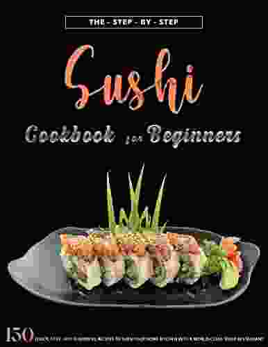 The Step By Step Sushi Cookbook For Beginners: 150 Quick Easy And Flavorful Recipes To Turn Your Home Kitchen Into A World Class Sushi Restaurant