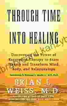 Through Time Into Healing: Discovering The Power Of Regression Therapy To Erase Trauma And Transform Mind Body And Relationships