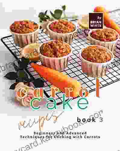 Carrot Cake Recipes 3: Beginners And Advanced Techniques For Cooking With Carrots (My All Time Favorite Carrot Cake Recipes)