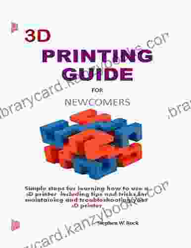 3D PRINTING GUIDE FOR NEWCOMERS: Simple Steps For Learning How To Use A 3D Printer Including Tips And Tricks For Maintaining And Troubleshooting Your 3D Printer