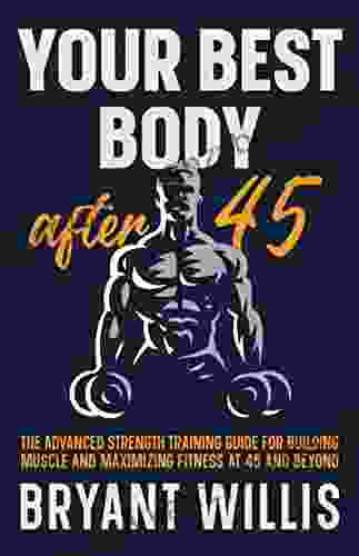 Your Best Body After 45: The Advanced Strength Training Guide For Building Muscle And Maximizing Fitness At 45 And Beyond